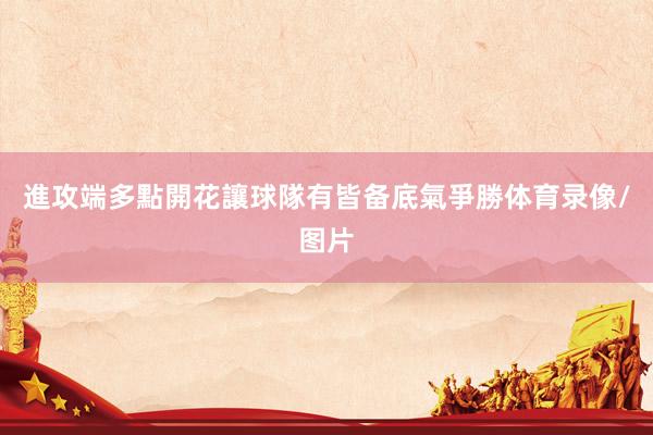 進攻端多點開花讓球隊有皆备底氣爭勝体育录像/图片