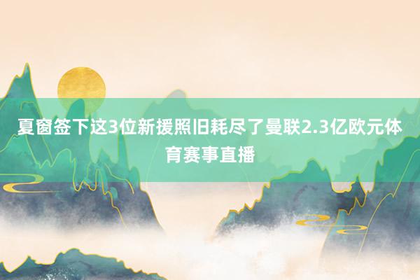 夏窗签下这3位新援照旧耗尽了曼联2.3亿欧元体育赛事直播