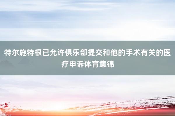 特尔施特根已允许俱乐部提交和他的手术有关的医疗申诉体育集锦
