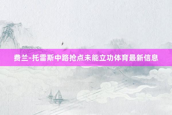 费兰-托雷斯中路抢点未能立功体育最新信息