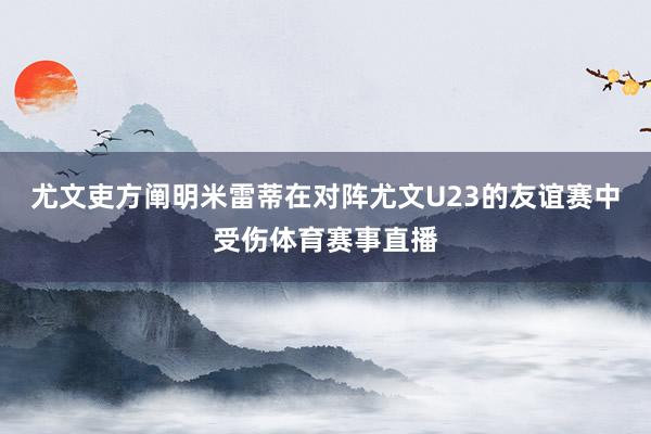 尤文吏方阐明米雷蒂在对阵尤文U23的友谊赛中受伤体育赛事直播