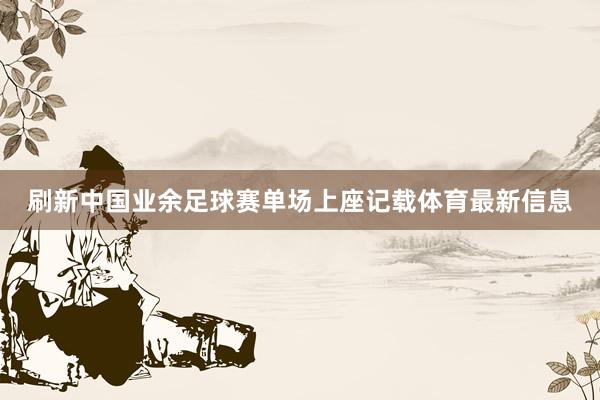 刷新中国业余足球赛单场上座记载体育最新信息