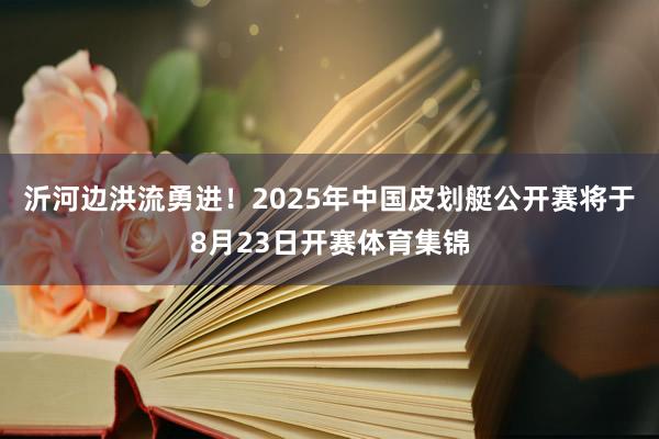 沂河边洪流勇进！2025年中国皮划艇公开赛将于8月23日开赛体育集锦