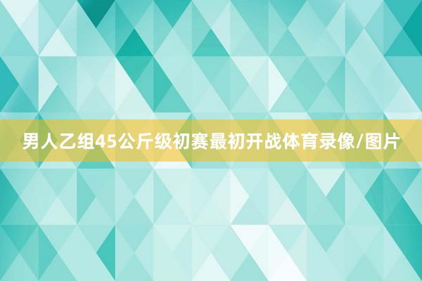 男人乙组45公斤级初赛最初开战体育录像/图片
