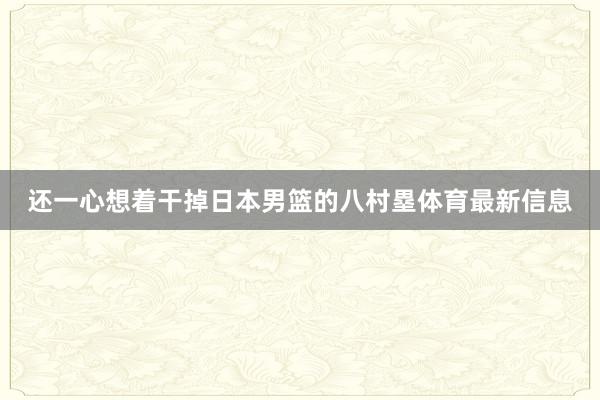 还一心想着干掉日本男篮的八村塁体育最新信息