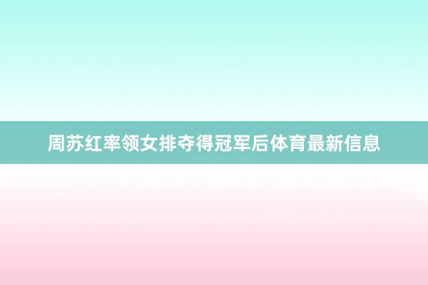 周苏红率领女排夺得冠军后体育最新信息
