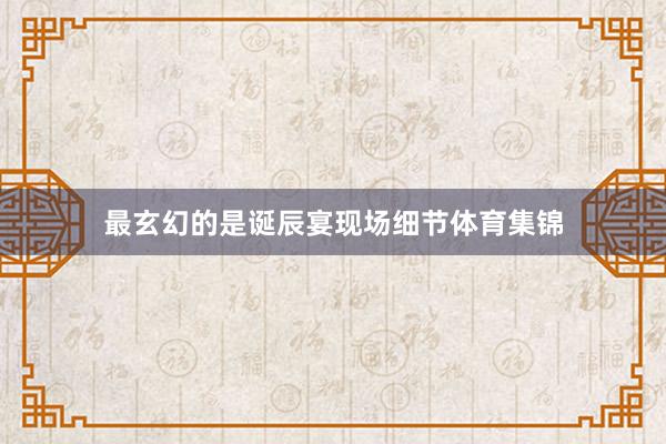 最玄幻的是诞辰宴现场细节体育集锦