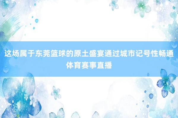 这场属于东莞篮球的原土盛宴通过城市记号性畅通体育赛事直播
