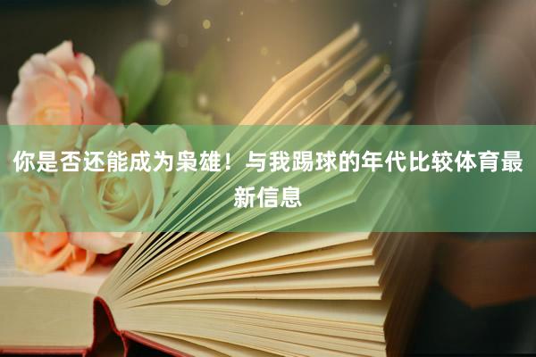 你是否还能成为枭雄！与我踢球的年代比较体育最新信息