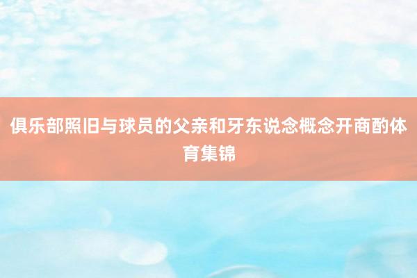 俱乐部照旧与球员的父亲和牙东说念概念开商酌体育集锦