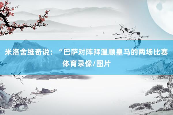 米洛舍维奇说：“巴萨对阵拜温顺皇马的两场比赛体育录像/图片