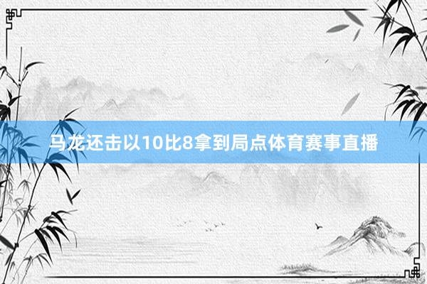 马龙还击以10比8拿到局点体育赛事直播