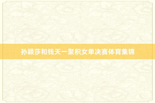 孙颖莎和钱天一聚积女单决赛体育集锦