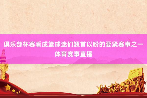 俱乐部杯赛看成篮球迷们翘首以盼的要紧赛事之一体育赛事直播
