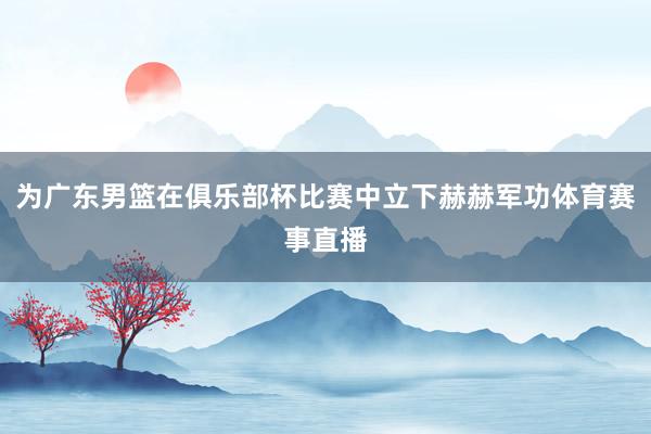 为广东男篮在俱乐部杯比赛中立下赫赫军功体育赛事直播