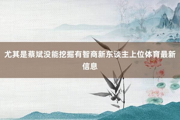 尤其是蔡斌没能挖掘有智商新东谈主上位体育最新信息