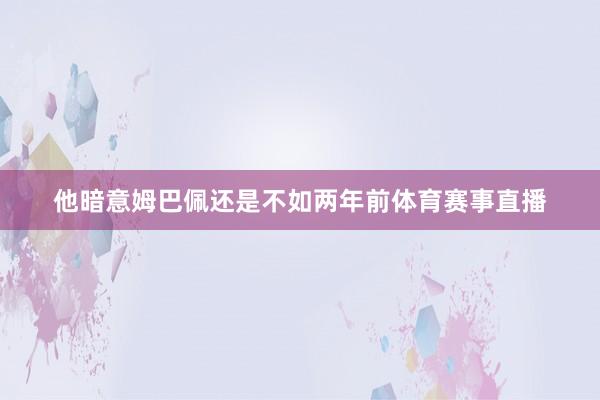 他暗意姆巴佩还是不如两年前体育赛事直播