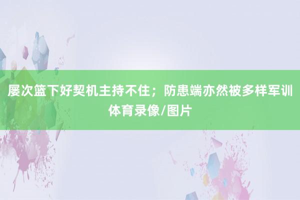 屡次篮下好契机主持不住；防患端亦然被多样军训体育录像/图片