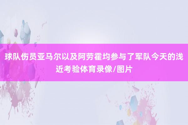 球队伤员亚马尔以及阿劳霍均参与了军队今天的浅近考验体育录像/图片