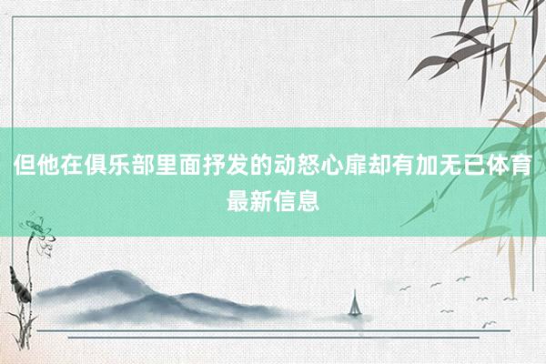 但他在俱乐部里面抒发的动怒心扉却有加无已体育最新信息