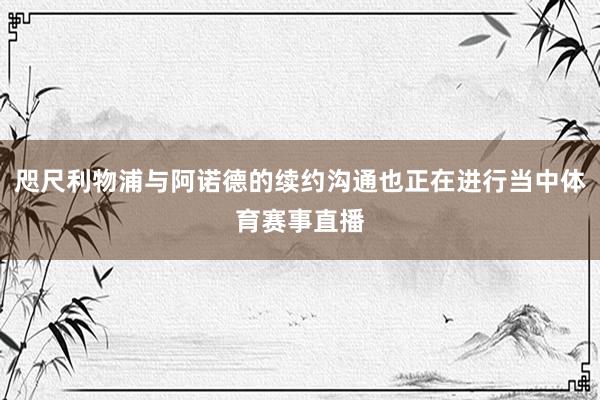 咫尺利物浦与阿诺德的续约沟通也正在进行当中体育赛事直播