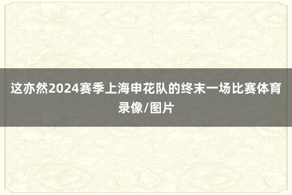 这亦然2024赛季上海申花队的终末一场比赛体育录像/图片