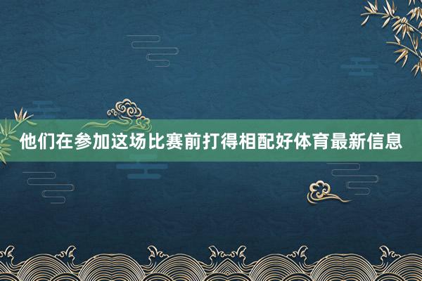 他们在参加这场比赛前打得相配好体育最新信息