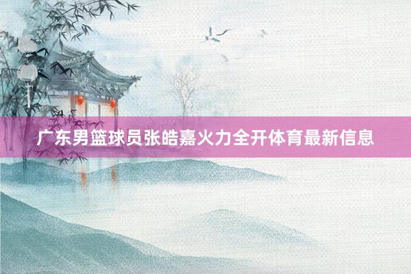 广东男篮球员张皓嘉火力全开体育最新信息