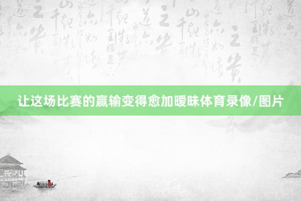 让这场比赛的赢输变得愈加暧昧体育录像/图片