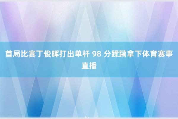 首局比赛丁俊晖打出单杆 98 分蹂躏拿下体育赛事直播