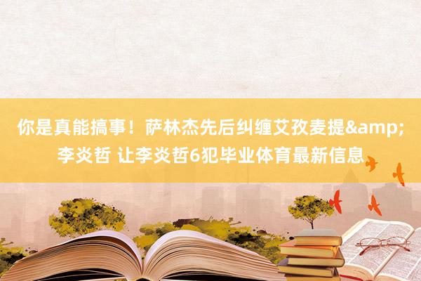 你是真能搞事！萨林杰先后纠缠艾孜麦提&李炎哲 让李炎哲6犯毕业体育最新信息