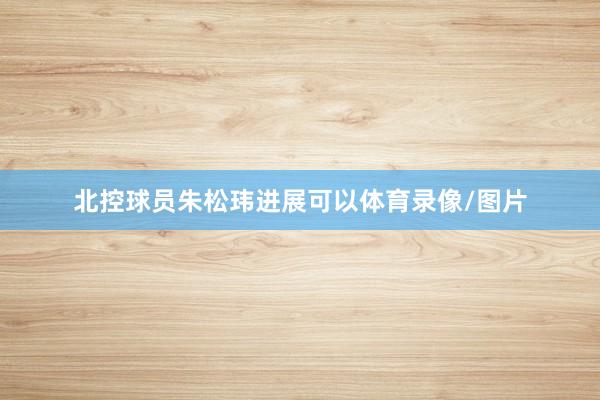 北控球员朱松玮进展可以体育录像/图片