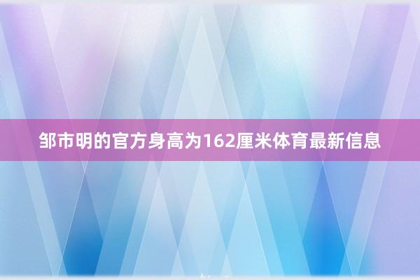邹市明的官方身高为162厘米体育最新信息