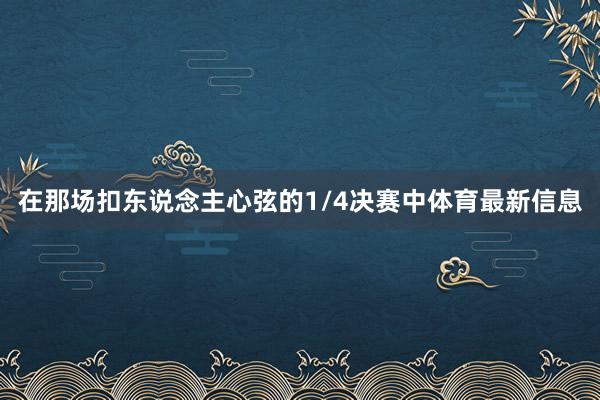 在那场扣东说念主心弦的1/4决赛中体育最新信息