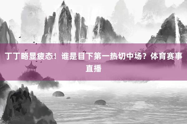 丁丁略显疲态！谁是目下第一热切中场？体育赛事直播