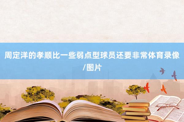 周定洋的孝顺比一些弱点型球员还要非常体育录像/图片