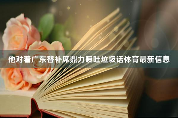 他对着广东替补席鼎力喷吐垃圾话体育最新信息
