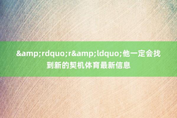 &rdquo;r&ldquo;他一定会找到新的契机体育最新信息