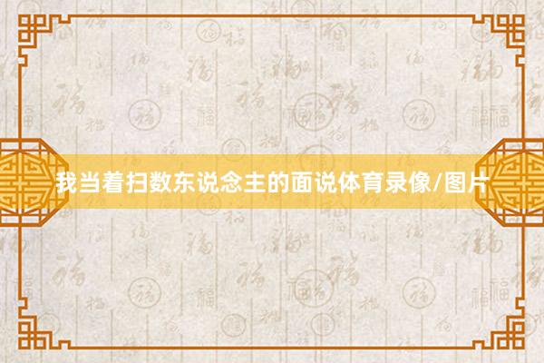 我当着扫数东说念主的面说体育录像/图片