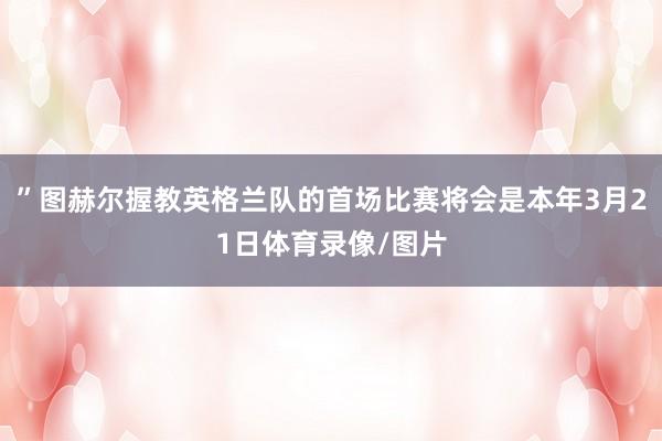 ”图赫尔握教英格兰队的首场比赛将会是本年3月21日体育录像/图片