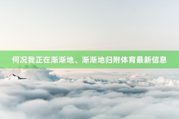 何况我正在渐渐地、渐渐地归附体育最新信息