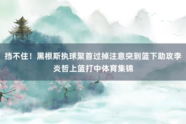挡不住！黑根斯执球聚首过掉注意突到篮下助攻李炎哲上篮打中体育集锦
