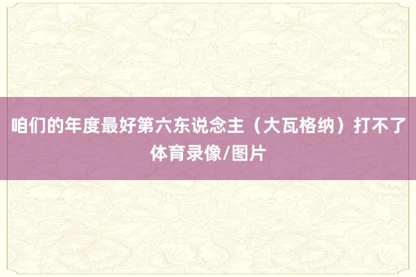 咱们的年度最好第六东说念主（大瓦格纳）打不了体育录像/图片