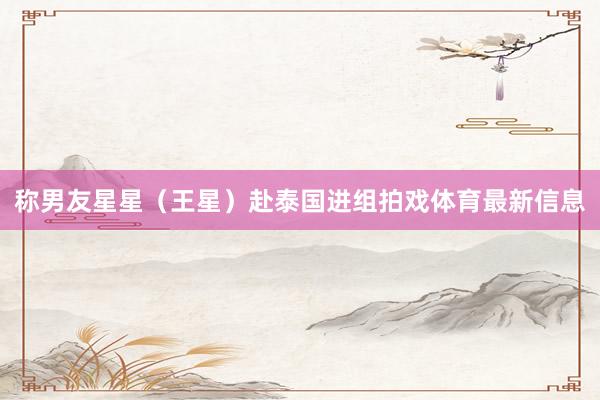 称男友星星（王星）赴泰国进组拍戏体育最新信息