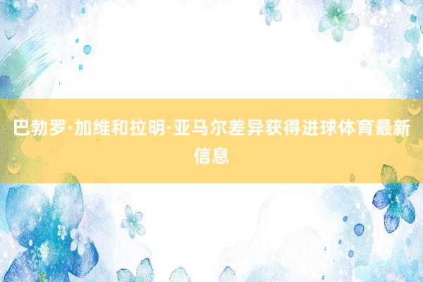 巴勃罗·加维和拉明·亚马尔差异获得进球体育最新信息
