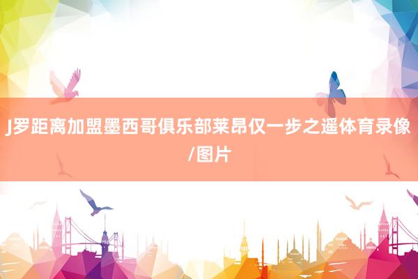 J罗距离加盟墨西哥俱乐部莱昂仅一步之遥体育录像/图片