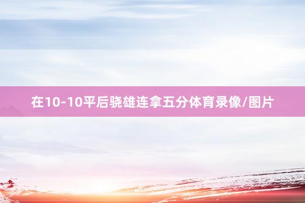 在10-10平后骁雄连拿五分体育录像/图片