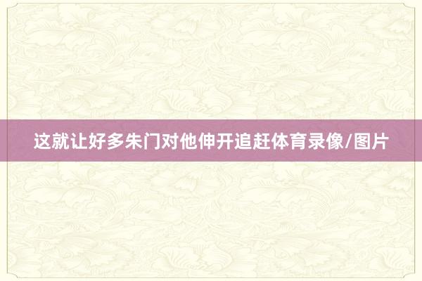 这就让好多朱门对他伸开追赶体育录像/图片