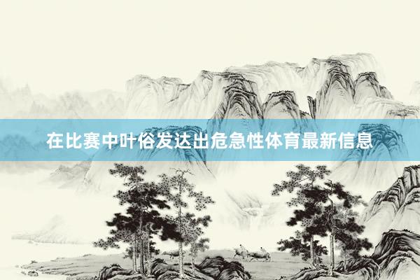在比赛中叶俗发达出危急性体育最新信息