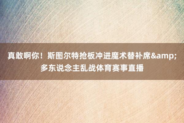 真敢啊你！斯图尔特抢板冲进魔术替补席&多东说念主乱战体育赛事直播